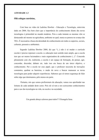 40


ATIVIDADE 1.3

Olá colegas cursistas,


       Com base no vídeo de Ladislau Dowbor - Educação e Tecnologia, entrevista
dada em 2004, fica bem claro que a importância do conhecimento diante das novas
tecnologias é primordial no mundo moderno. Pois a cada instante as mesmas vêm se
destacando até mesmo na agricultura, ambiente no qual, nunca se pensou no avanço das
TICs. É necessária a busca da densidade do conhecimento em todos os aspectos, sociais,
culturais, pessoais e ambientais.

       Segundo Ladislau Dowbor 2004, diz que “(...) não é só mudar o currículo
escolar é preciso repensar a escola e a educação num sentido mais amplo, que a escola
tem que ser menos lecionadora e mais organizadora de conhecimento (...)”. Concordo
plenamente com ele, realmente, a escola é um espaço de formação, de pensar, agir,
concordar, discordar, debater etc. tudo isso em busca de um único objetivo, o
conhecimento. Por a escola ter esse papel, que o professor necessita de inovações
constantes, quebrar as barreiras, o medo do novo e buscar manusear as novas
tecnologias para poder adquirir experiências. Sabemos que só temos segurança de falar
sobre algo que dominamos, pelo menos em parte.

        Portanto, nós que somos profissionais da educação, vamos nos aprofundar nas
leituras de cada unidade deste curso. Pois ele só tem a nos acrescentar conhecimentos
para o uso das tecnologias na vida, na escola e na sociedade.




               Um grande abraço caloroso para todos!!! Elisangela Sena.
 