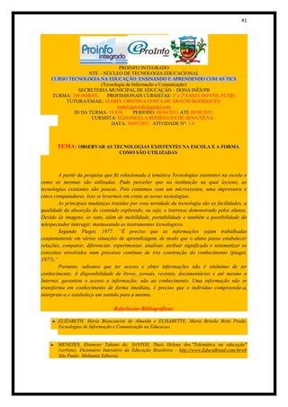 41




                               PROINFO INTEGRADO
                  NTE – NÚCLEO DE TECNOLOGIA EDUCACIONAL
    CURSO TECNOLOGIA NA EDUCAÇÃO: ENSINANDO E APRENDENDO COM AS TICS
                       (Tecnologia da Informação e Comunicação)
              SECRETERIA MUNICIPAL DE EDUCAÇÃO – DONA INÊS/PB
    TURMA: 100 HORAS.     PROFISSIONAIS CURSISTAS: 1ª e 2ª FASES DO ENS. FUND.
         TUTORA/EMAIL: IZABEL CRISTINA COSTA DE ARAÚJO RODRIGUES/
                              izabel.eproinfo@gmail.com
            ID DA TURMA: 19.834.       PERÍODO: 08/04/2011 ATÉ 08/08/2011.
                   CURSISTA: ELISANGELA RODRIGUES DE SENA SILVA
                            DATA: 10/05/2011 ATIVIDADE Nº: 1.4



       TEMA: OBSERVAR AS TECNOLOGIAS EXISTENTES NA ESCOLA E A FORMA
                                    COMO SÃO UTILIZADAS



        A partir da pesquisa que fiz relacionada à temática Tecnologias existentes na escola e
como as mesmas são utilizadas. Pude perceber que na instituição na qual leciono, as
tecnologias existentes são poucas. Pois contamos com um microssysten, uma impressora e
cinco computadores. Isso se levarmos em conta as novas tecnologias.
        As principais mudanças trazidas por essa novidade da tecnologia são as facilidades, a
qualidade da absorção do conteúdo explorado, ou seja, o interesse demonstrado pelos alunos.
Devido às imagens, os sons, além de mobilidade, portabilidade e também a possibilidade do
telespectador interagir, manuseando os instrumentos tecnologicos.
        Segundo Piaget, 1977. “É preciso que as informações sejam trabalhadas
conjuntamente em várias situações de aprendizagem, de modo que o aluno possa estabelecer
relações, comparar, diferenciar, experimentar, analisar, atribuir significado e sistematizar os
conceitos envolvidos num processo contínuo de (re) construção do conhecimento (piaget,
1977).”
        Portanto, sabemos que ter acesso e obter informações não é sinônimo de ter
conhecimento. A disponibilidade de livros, jornais, revistas, documentários e até mesmo a
Internet, garantem o acesso a informação; não ao conhecimento. Uma informação não se
transforma em conhecimento de forma imediata, é preciso que o indivíduo compreenda-a,
interprete-a e estabeleça um sentido para a mesma.

                                 Referências Bibliográficas:

       ELIZABETH, Maria Bianconcini de Almeida e ELISABETTE, Maria Brisola Brito Prado.
       Tecnologias de Informação e Comunicação na Educacao.


       MENEZES, Ebenezer Takuno de; SANTOS, Thais Helena dos."Telemática na educação"
       (verbete). Dicionário Interativo da Educação Brasileira - http://www.EducaBrasil.com.br/eb
       São Paulo: Midiamix Editora).
 