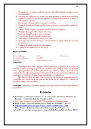 44


       Pesquisa sobre o assunto em livros, revistas, sites, biblioteca e em outros meios
       de informações;
       Pesquisa em supermercado, feira livre para comparar o valor nutricional dos
       alimentos, o tamanho das frutas e legumes, a variedade de alimentos, os preços a
       cor, a textura e outros;
       Passeios em parques, cachoeiras, reservas naturais;
       Pesquisar na internet figuras que lhe chamem atenção e em seguida produzir um
       texto;
       Visita a artesão da região para apreciar obras artísticas regionais;
       Produção de slogan sobre o Tema em estudo;
       Elaborar slide enfocando o tema em estudo;
       Exibição dos slides elaborados para a turma;
       Apresentação de vídeos relacionados ao Tema;
       Realização de concurso através da música trabalhada, representada por meio de
       desenhos;
       Produção de tabela para uso da matemática;
       Exposição das confecções em um mural.

Mídias utilizadas:

Livros didáticos;              DVD;                            Impressora.
Livros paradidáticos;          Som/CD;
Revistas;                      Computador/internet;
Conclusão:

        Pela experiência com o projeto, consideramos que os passeios e as antigas e
também as novas tecnologias, podem ser realizados com qualquer turma, de qualquer
idade e principalmente, as de Educação Infantil que estão descobrindo o mundo à sua
maneira. Basta o educador querer descobrir junto e, de acordo com a faixa etária de sua
turma, propor desafios, pois estes fazem parte do processo educativo.
        No decorrer deste projeto, percebemos que os alunos se apresentaram mais
desinibidos para participar e interagir no seu grupo social, adquirindo experiências
significativas para o seu cotidiano.

Avaliação: De maneira sistemática, integral e contínua, analisando-a de forma dinâmica
e construtiva.

                                    Referências

  Parâmetros Curriculares Nacionais: 3º e 4º ciclos: temas transversais/Secretária de
  Educação Fundamental. Brasília: MEC/SEF, 2001.
  http://www.qprocura.com.br/dp/84-TV-Escola-Lingua-Potuguesa.html;
  Plano de aula – disponível no Portal do Professor, do projeto FUTURARTE:
  http://portaldoprofessor.mec.gov.br/fichaTecnicaAula.html?aula=11808
  Plano de aula – disponível no Portal do Professor, do Projeto Escola Viva -
meio ambiente: http://portaldoprofessor.mec.gov.br/fichaTecnicaAula.html?aula=14095
 