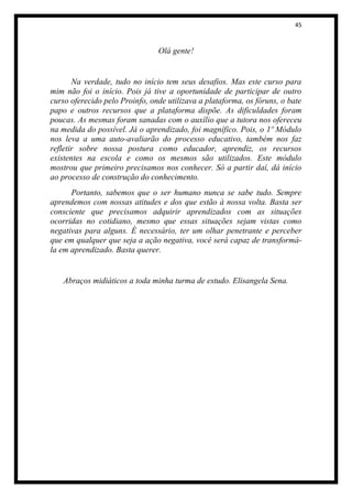 45



                                Olá gente!


       Na verdade, tudo no início tem seus desafios. Mas este curso para
mim não foi o início. Pois já tive a oportunidade de participar de outro
curso oferecido pelo Proinfo, onde utilizava a plataforma, os fóruns, o bate
papo e outros recursos que a plataforma dispõe. As dificuldades foram
poucas. As mesmas foram sanadas com o auxílio que a tutora nos ofereceu
na medida do possível. Já o aprendizado, foi magnífico. Pois, o 1º Módulo
nos leva a uma auto-avaliarão do processo educativo, também nos faz
refletir sobre nossa postura como educador, aprendiz, os recursos
existentes na escola e como os mesmos são utilizados. Este módulo
mostrou que primeiro precisamos nos conhecer. Só a partir daí, dá início
ao processo de construção do conhecimento.
      Portanto, sabemos que o ser humano nunca se sabe tudo. Sempre
aprendemos com nossas atitudes e dos que estão à nossa volta. Basta ser
consciente que precisamos adquirir aprendizados com as situações
ocorridas no cotidiano, mesmo que essas situações sejam vistas como
negativas para alguns. É necessário, ter um olhar penetrante e perceber
que em qualquer que seja a ação negativa, você será capaz de transformá-
la em aprendizado. Basta querer.


   Abraços midiáticos a toda minha turma de estudo. Elisangela Sena.
 
