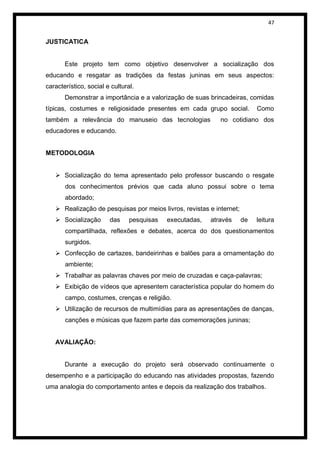 47


JUSTICATICA


       Este projeto tem como objetivo desenvolver a socialização dos
educando e resgatar as tradições da festas juninas em seus aspectos:
característico, social e cultural.
       Demonstrar a importância e a valorização de suas brincadeiras, comidas
típicas, costumes e religiosidade presentes em cada grupo social.          Como
também a relevância do manuseio das tecnologias              no cotidiano dos
educadores e educando.


METODOLOGIA


    Socialização do tema apresentado pelo professor buscando o resgate
       dos conhecimentos prévios que cada aluno possui sobre o tema
       abordado;
    Realização de pesquisas por meios livros, revistas e internet;
    Socialização       das     pesquisas   executadas,   através     de   leitura
       compartilhada, reflexões e debates, acerca do dos questionamentos
       surgidos.
    Confecção de cartazes, bandeirinhas e balões para a ornamentação do
       ambiente;
    Trabalhar as palavras chaves por meio de cruzadas e caça-palavras;
    Exibição de vídeos que apresentem característica popular do homem do
       campo, costumes, crenças e religião.
    Utilização de recursos de multimídias para as apresentações de danças,
       canções e músicas que fazem parte das comemorações juninas;


   AVALIAÇÃO:


       Durante a execução do projeto será observado continuamente o
desempenho e a participação do educando nas atividades propostas, fazendo
uma analogia do comportamento antes e depois da realização dos trabalhos.
 