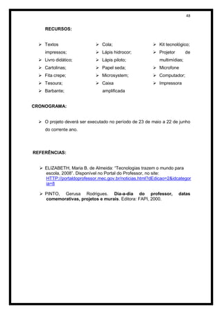 48


     RECURSOS:


   Textos                   Cola;                     Kit tecnológico;
     impressos;              Lápis hidrocor;           Projetor        de
   Livro didático;          Lápis piloto;               multimídias;
   Cartolinas;              Papel seda;               Microfone
   Fita crepe;              Microsystem;              Computador;
   Tesoura;                 Caixa                     Impressora
   Barbante;                  amplificada


CRONOGRAMA:


   O projeto deverá ser executado no período de 23 de maio a 22 de junho
     do corrente ano.




REFERÊNCIAS:


   ELIZABETH, Maria B. de Almeida: “Tecnologias trazem o mundo para
    escola, 2008”. Disponível no Portal do Professor, no site:
    HTTP://portaldoprofessor.mec.gov.br/noticias.html?dEdicao=2&idcategor
    ia=8

   PINTO, Gerusa Rodrigues. Dia-a-dia do professor,                datas
    comemorativas, projetos e murais. Editora: FAPI, 2000.
 