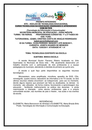 49




                      PROINFO INTEGRADO
          NTE – NÚCLEO DE TECNOLOGIA EDUCACIONAL
 CURSO TECNOLOGIA NA EDUCAÇÃO: ENSINANDO E APRENDENDO
                          COM AS TICS
            (Tecnologia da Informação e Comunicação)
      SECRETERIA MUNICIPAL DE EDUCAÇÃO – DONA INÊS/PB
TURMA: 100 HORAS.     PROFISSIONAIS CURSISTAS: 1ª e 2ª FASES DO
                            ENS. FUND.
 TUTORA/EMAIL: IZABEL CRISTINA COSTA DE ARAÚJO RODRIGUES/
                   izabel.eproinfo@gmail.com
     ID DA TURMA: 19.834.PERÍODO: 08/04/2011 ATÉ 08/08/2011.
               CURSISTA: JOSEFA SOARES DE MENEZES
                  DATA: 13/05/2011 ATIVIDADE Nº: 1.4


              TEMA: TECNOLOGIA EXISTENTE NA ESCOLA
                        SUBTEMA: MINHA ESCOLA

       A escola Municipal Doutor Flaviano Ribeiro localizada no Sítio
Queimadas no Município de Dona Inês - PB, atualmente desenvolve um
trabalho docente com a participação de dois professores e a equipe
pedagógica do município, atendendo a clientela do primeiro ao quinto ano.
       A escola a qual faço parte disponibiliza os seguintes recursos
tecnológicos:
       Microssistem, caixa amplificada, microfone, aparelho de DVD, CDs,
mimeógrafo, quadro branco, laboratório de informática e kit TV escola, os dois
últimos recursos citados encontram- se indisponíveis para uso no momento,
devido alguns reparos que precisam ser feito ou atualizados, os demais no
momento são utilizados de forma criativa, favorecendo a aprendizagem dos
educando , facilitando melhoramento na prática dos docentes e ainda
maximizando a interação      entre alunos, professores ,pais e a própria
comunidade escolar ,nas reuniões de pais e mestre , nas aulas e nos eventos
da escola.



                              REFERÊNCIAS
ELIZABETH, Maria Bianconcini de Almeida e ELISABETTE, Maria Brisola Brito
   Prado. Tecnologias de Informação e Comunicação na Educação.
 