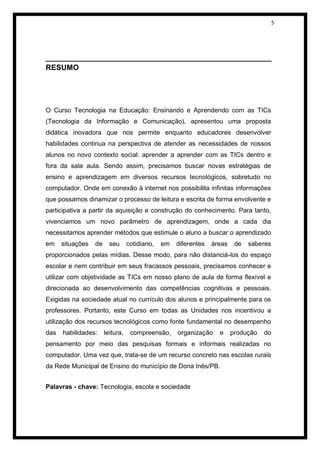 5




______________________________________________________
RESUMO




O Curso Tecnologia na Educação: Ensinando e Aprendendo com as TICs
(Tecnologia da Informação e Comunicação), apresentou uma proposta
didática inovadora que nos permite enquanto educadores desenvolver
habilidades continua na perspectiva de atender as necessidades de nossos
alunos no novo contexto social: aprender a aprender com as TICs dentro e
fora da sala aula. Sendo assim, precisamos buscar novas estratégias de
ensino e aprendizagem em diversos recursos tecnológicos, sobretudo no
computador. Onde em conexão à internet nos possibilita infinitas informações
que possamos dinamizar o processo de leitura e escrita de forma envolvente e
participativa a partir da aquisição e construção do conhecimento. Para tanto,
vivenciamos um novo parâmetro de aprendizagem, onde a cada dia
necessitamos aprender métodos que estimule o aluno a buscar o aprendizado
em    situações   de     seu      cotidiano,   em   diferentes   áreas    de   saberes
proporcionados pelas mídias. Desse modo, para não distanciá-los do espaço
escolar e nem contribuir em seus fracassos pessoais, precisamos conhecer e
utilizar com objetividade as TICs em nosso plano de aula de forma flexível e
direcionada ao desenvolvimento das competências cognitivas e pessoais.
Exigidas na sociedade atual no currículo dos alunos e principalmente para os
professores. Portanto, este Curso em todas as Unidades nos incentivou a
utilização dos recursos tecnológicos como fonte fundamental no desempenho
das   habilidades:     leitura,    compreensão,     organização    e     produção   do
pensamento por meio das pesquisas formais e informais realizadas no
computador. Uma vez que, trata-se de um recurso concreto nas escolas rurais
da Rede Municipal de Ensino do município de Dona Inês/PB.


Palavras - chave: Tecnologia, escola e sociedade
 