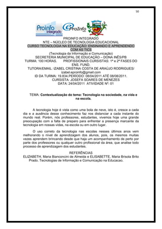 50




                        PROINFO INTEGRADO
           NTE – NÚCLEO DE TECNOLOGIA EDUCACIONAL
  CURSO TECNOLOGIA NA EDUCAÇÃO: ENSINANDO E APRENDENDO
                             COM AS TICS
              (Tecnologia da Informação e Comunicação)
      SECRETERIA MUNICIPAL DE EDUCAÇÃO – DONA INÊS/PB
 TURMA: 100 HORAS.      PROFISSIONAIS CURSISTAS: 1ª e 2ª FASES DO
                              ENS. FUND.
  TUTORA/EMAIL: IZABEL CRISTINA COSTA DE ARAÚJO RODRIGUES/
                      izabel.eproinfo@gmail.com
     ID DA TURMA: 19.834.PERÍODO: 08/04/2011 ATÉ 08/08/2011.
                CURSISTA: JOSEFA SOARES DE MENEZES
                   DATA: 24/04/2011 ATIVIDADE Nº: 01


    TEMA: Contextualização do tema: Tecnologia na sociedade, na vida e
                                na escola.


       A tecnologia hoje é vista como uma bola de neve, isto é, cresce a cada
dia e a ausência desse conhecimento faz nos distanciar a cada instante do
mundo real. Porém, nós professores, estudantes, vivemos hoje uma grande
preocupação com a falta de preparo para enfrentar a presença marcante da
tecnologia em nossas vidas, na escola ou em outro lugar.
       O uso correto da tecnologia nas escolas nesses últimos anos vem
melhorando o nível de aprendizagem dos alunos, pois, os mesmos muitas
vezes aprendem brincando desde que haja um acompanhamento de perto por
parte dos professores ou qualquer outro profissional da área, que analise todo
processo de aprendizagem dos estudantes.
                              REFERÊNCIAS
ELIZABETH, Maria Bianconcini de Almeida e ELISABETTE, Maria Brisola Brito
   Prado. Tecnologias de Informação e Comunicação na Educacao.
 