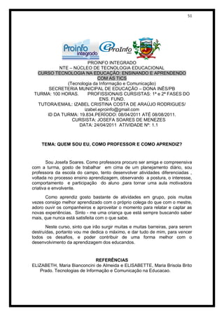 51




                        PROINFO INTEGRADO
           NTE – NÚCLEO DE TECNOLOGIA EDUCACIONAL
  CURSO TECNOLOGIA NA EDUCAÇÃO: ENSINANDO E APRENDENDO
                             COM AS TICS
              (Tecnologia da Informação e Comunicação)
      SECRETERIA MUNICIPAL DE EDUCAÇÃO – DONA INÊS/PB
 TURMA: 100 HORAS.      PROFISSIONAIS CURSISTAS: 1ª e 2ª FASES DO
                              ENS. FUND.
  TUTORA/EMAIL: IZABEL CRISTINA COSTA DE ARAÚJO RODRIGUES/
                      izabel.eproinfo@gmail.com
     ID DA TURMA: 19.834.PERÍODO: 08/04/2011 ATÉ 08/08/2011.
                CURSISTA: JOSEFA SOARES DE MENEZES
                   DATA: 24/04/2011 ATIVIDADE Nº: 1.1



    TEMA: QUEM SOU EU, COMO PROFESSOR E COMO APRENDIZ?


        Sou Josefa Soares. Como professora procuro ser amiga e compreensiva
com a turma, gosto de trabalhar em cima de um planejamento diário, sou
professora da escola do campo, tento desenvolver atividades diferenciadas ,
voltada no processo ensino aprendizagem, observando a postura, o interesse,
comportamento e participação do aluno ,para tornar uma aula motivadora
criativa e envolvente.
       Como aprendiz gosto bastante de atividades em grupo, pois muitas
vezes consigo melhor aprendizado com o próprio colega do que com o mestre,
adoro ouvir os companheiros e aproveitar o momento para relatar e captar as
novas experiências. Sinto - me uma criança que está sempre buscando saber
mais, que nunca está satisfeita com o que sabe.
       Neste curso, sinto que irão surgir muitas e muitas barreiras, para serem
destruídas, portanto vou me dedica o máximo, e dar tudo de mim, para vencer
todos os desafios, e poder contribuir de uma forma melhor com o
desenvolvimento da aprendizagem dos educandos.


                              REFERÊNCIAS
ELIZABETH, Maria Bianconcini de Almeida e ELISABETTE, Maria Brisola Brito
   Prado. Tecnologias de Informação e Comunicação na Educacao.
 