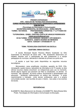 52




                      PROINFO INTEGRADO
          NTE – NÚCLEO DE TECNOLOGIA EDUCACIONAL
 CURSO TECNOLOGIA NA EDUCAÇÃO: ENSINANDO E APRENDENDO
                          COM AS TICS
            (Tecnologia da Informação e Comunicação)
      SECRETERIA MUNICIPAL DE EDUCAÇÃO – DONA INÊS/PB
TURMA: 100 HORAS.     PROFISSIONAIS CURSISTAS: 1ª e 2ª FASES DO
                            ENS. FUND.
 TUTORA/EMAIL: IZABEL CRISTINA COSTA DE ARAÚJO RODRIGUES/
                   izabel.eproinfo@gmail.com
     ID DA TURMA: 19.834.PERÍODO: 08/04/2011 ATÉ 08/08/2011.
               CURSISTA: JOSEFA SOARES DE MENEZES
                  DATA: 13/05/2011 ATIVIDADE Nº: 1.4


              TEMA: TECNOLOGIA EXISTENTE NA ESCOLA
                        SUBTEMA: MINHA ESCOLA

       A escola Municipal Doutor Flaviano Ribeiro localizada no Sítio
Queimadas no Município de Dona Inês - PB, atualmente desenvolve um
trabalho docente com a participação de dois professores e a equipe
pedagógica do município, atendendo a clientela do primeiro ao quinto ano.
       A escola a qual faço parte disponibiliza os seguintes recursos
tecnológicos:
       Microssistem, caixa amplificada, microfone, aparelho de DVD, CDs,
mimeógrafo, quadro branco, laboratório de informática e kit TV escola, os dois
últimos recursos citados encontram- se indisponíveis para uso no momento,
devido alguns reparos que precisam ser feito ou atualizados, os demais no
momento são utilizados de forma criativa, favorecendo a aprendizagem dos
educando , facilitando melhoramento na prática dos docentes e ainda
maximinizando a interação entre alunos, professores ,pais e a própria
comunidade escolar ,nas reuniões de pais e mestre , nas aulas e nos eventos
da escola.



                               REFERÊNCIAS

ELIZABETH, Maria Bianconcini de Almeida e ELISABETTE, Maria Brisola Brito
   Prado. Tecnologias de Informação e Comunicação na Educação.
 