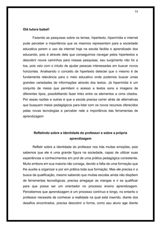 53




Olá tutora Izabel!

      Fazendo as pesquisas sobre os temas, hipertexto, hipermídia e internet
pude perceber a importância que os mesmos representam para a sociedade
educativa porem o uso da internet hoje na escola facilita o aprendizado dos
educando, pois é através dela que conseguimos navegar pelos hipertextos e
descobrir novos caminhos para nossas pesquisas, seu surgimento não foi a
toa, pois veio com o intuito de ajudar pessoas interessadas em buscar novos
horizontes. Analisando o conceito de hipertexto detectei que o mesmo é de
fundamenta relevância para o meio educativo onde podemos buscar umas
grandes variedades de informações através dos textos. Já hipermídia é um
conjunto de meios que permitem o acesso a textos sons e imagens de
diferentes tipos, possibilitando fazer links entre os elementos a cima citados.
Por essas razões e outras é que a escola precisa correr atrás de alternativas
que busquem meios pedagógicos para lidar com os novos recursos oferecidos
pelas novas tecnologias e perceber nele a importância das ferramentas de
aprendizagem




       Refletindo sobre a identidade do professor e sobre a própria
                                aprendizagem

      Refletir sobre a identidade do professor nos trás muitas emoções, pois
sabemos que ele é uma grande figura na sociedade, capaz de utilizar suas
experiências e conhecimentos em prol de uma prática pedagógica consistente.
Muito embora em sua maioria não consiga, devido a falta de uma formação que
lhe auxilie a organizar e por em prática toda sua formação. Mas ele precisa ir a
busca da qualificação, mesmo sabendo que muitas escolas ainda não dispõem
de ferramentas tecnológicas, precisa arregaçar as mangas e ir se qualificar
para que possa ser um orientador no processo ensino aprendizagem.
Percebemos que aprendizagem é um processo contínuo e longo, no entanto o
professor necessita de conhecer a realidade na qual está inserido, diante dos
desafios encontrados, precisa descobrir a forma, como seu aluno age diante
 