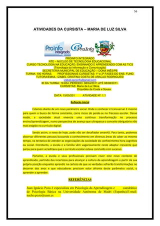 56




        ATIVIDADES DA CURSISTA – MARIA DE LUZ SILVA




                               PROINFO INTEGRADO
                  NTE – NÚCLEO DE TECNOLOGIA EDUCACIONAL
   CURSO TECNOLOGIA NA EDUCAÇÃO: ENSINANDO E APRENDENDO COM AS TICS
                     (Tecnologia da Informação e Comunicação)
              SECRETERIA MUNICIPAL DE EDUCAÇÃO – DONA INÊS/PB
  TURMA: 100 HORAS.     PROFISSIONAIS CURSISTAS: 1ª e 2ª FASES DO ENS. FUND.
        TUTORA/EMAIL: IZABEL CRISTINA COSTA DE ARAÚJO RODRIGUES/
                             izabel.eproinfo@gmail.com
             ID DA TURMA: 19.834. PERÍODO: 08/04/2011 ATÉ 08/08/2011.
                          CURSISTAS: Maria da Luz Silva.
                                        Orquidéia da Costa e Sousa.

                         DATA: 15/05/201        ATIVIDADE Nº: 1.1

                                      Reflexão inicial

        Estamos diante de um novo parâmetro social. Onde o conhecer é transversal. E mesmo
para quem o busca de forma constante, corre riscos de perde-se no fracasso escolar. Desse
modo, a sociedade atual vivencia uma continua transformação no processo
ensino/aprendizagem, numa perspectiva de avanço que ultrapassa o conceito obrigatório não
mais exigido no currículo digital.

       Sendo assim, o novo de hoje, pode não ser desafiador amanhã. Para tanto, podemos
observar diferentes pessoas buscando o conhecimento em diversas áreas do saber ao mesmo
tempo, na tentativa de atender as organizações da sociedade do conhecimento hora cognitivo
ou social. Entretanto, a escola e a família vêm vagarosamente neste adaptar crescente que
parou para quem acreditava que o currículo escolar estava concluído com sucesso.

        Portanto, a escola e seus profissionais precisam rever este novo contexto de
aprendizado, partindo das incertezas para alcançar a cultura da aprendizagem a partir da sua
própria posição enquanto aprendiz na certeza de que as verdades sofrerão transformações no
decorrer dos anos e que educadores precisam estar afronte deste parâmetro social, o
aprender a aprender.

                                    REFERÊNCIAS

   Juan Ignácio Pozo é especialista em Psicologia da Aprendizagem e catedrático
   de Psicologia Básica na Universidade Autônoma de Madri (Espanha).E-mail:
   nacho.pozo@uam.es
 