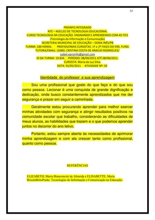 57




                             PROINFO INTEGRADO
                 NTE – NÚCLEO DE TECNOLOGIA EDUCACIONAL
   CURSO TECNOLOGIA NA EDUCAÇÃO: ENSINANDO E APRENDENDO COM AS TICS
                  (Tecnologia da Informação e Comunicação)
             SECRETERIA MUNICIPAL DE EDUCAÇÃO – DONA INÊS/PB
  TURMA: 100 HORAS.     PROFISSIONAIS CURSISTAS: 1ª e 2ª FASES DO ENS. FUND.
        TUTORA/EMAIL: IZABEL CRISTINA COSTA DE ARAÚJO RODRIGUES/
                          izabel.eproinfo@gmail.com
         ID DA TURMA: 19.834. PERÍODO: 08/04/2011 ATÉ 08/08/2011.
                             CURSISTA: Maria da Luz Silva
                        DATA: 01/05/2011 ATIVIDADE Nº: 03


            Identidade do professor e sua aprendizagem

     Sou uma profissional que gosto do que faço e do que sou
como pessoa. Lecionar é uma conquista de grande dignificação e
dedicação, onde busco constantemente aprendizados que me der
segurança e prazer em seguir a caminhada.

      Geralmente estou procurando aprender para melhor exercer
minhas atividades com segurança e atingir resultados positivos na
comunidade escolar que trabalho, considerando as dificuldades de
meus alunos, as habilidades que trazem e o que podemos aprender
juntos no decorrer do ano letivo.

     Portanto, estou sempre aberta às necessidades de aprimorar
minha aprendizagem e com ela crescer tanto como profissional,
quanto como pessoa.




                               REFERÊNCIAS


  ELIZABETH, Maria Bianconcini de Almeida e ELISABETTE, Maria
  BrisolaBritoPrado. Tecnologias de Informação e Comunicação na Educação.
 