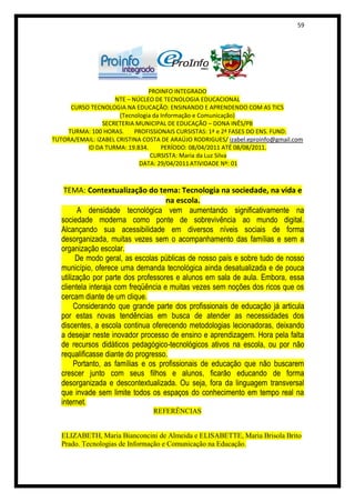 59




                                PROINFO INTEGRADO
                    NTE – NÚCLEO DE TECNOLOGIA EDUCACIONAL
     CURSO TECNOLOGIA NA EDUCAÇÃO: ENSINANDO E APRENDENDO COM AS TICS
                      (Tecnologia da Informação e Comunicação)
                SECRETERIA MUNICIPAL DE EDUCAÇÃO – DONA INÊS/PB
    TURMA: 100 HORAS.      PROFISSIONAIS CURSISTAS: 1ª e 2ª FASES DO ENS. FUND.
TUTORA/EMAIL: IZABEL CRISTINA COSTA DE ARAÚJO RODRIGUES/ izabel.eproinfo@gmail.com
          ID DA TURMA: 19.834.       PERÍODO: 08/04/2011 ATÉ 08/08/2011.
                                 CURSISTA: Maria da Luz Silva
                             DATA: 29/04/2011 ATIVIDADE Nº: 01



    TEMA: Contextualização do tema: Tecnologia na sociedade, na vida e
                                      na escola.
         A densidade tecnológica vem aumentando significativamente na
   sociedade moderna como ponte de sobrevivência ao mundo digital.
   Alcançando sua acessibilidade em diversos níveis sociais de forma
   desorganizada, muitas vezes sem o acompanhamento das famílias e sem a
   organização escolar.
         De modo geral, as escolas públicas de nosso país e sobre tudo de nosso
   município, oferece uma demanda tecnológica ainda desatualizada e de pouca
   utilização por parte dos professores e alunos em sala de aula. Embora, essa
   clientela interaja com freqüência e muitas vezes sem noções dos ricos que os
   cercam diante de um clique.
        Considerando que grande parte dos profissionais de educação já articula
   por estas novas tendências em busca de atender as necessidades dos
   discentes, a escola continua oferecendo metodologias lecionadoras, deixando
   a desejar neste inovador processo de ensino e aprendizagem. Hora pela falta
   de recursos didáticos pedagógico-tecnológicos ativos na escola, ou por não
   requalificasse diante do progresso.
        Portanto, as famílias e os profissionais de educação que não buscarem
   crescer junto com seus filhos e alunos, ficarão educando de forma
   desorganizada e descontextualizada. Ou seja, fora da linguagem transversal
   que invade sem limite todos os espaços do conhecimento em tempo real na
   internet.
                                 REFERÊNCIAS


   ELIZABETH, Maria Bianconcini de Almeida e ELISABETTE, Maria Brisola Brito
   Prado. Tecnologias de Informação e Comunicação na Educação.
 