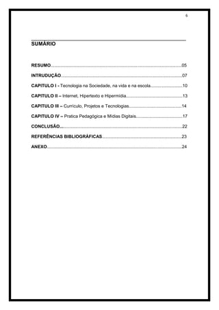 6




______________________________________________________
SUMÁRIO



RESUMO...........................................................................................................05

INTRUDUÇÃO...................................................................................................07

CAPITULO I - Tecnologia na Sociedade, na vida e na escola..........................10

CAPITULO II – Internet, Hipertexto e Hipermídia..............................................13

CAPITULO III – Currículo, Projetos e Tecnologias...........................................14

CAPITULO IV – Pratica Pedagógica e Mídias Digitais......................................17

CONCLUSÃO....................................................................................................22

REFERÊNCIAS BIBLIOGRÁFICAS.................................................................23

ANEXO..............................................................................................................24
 