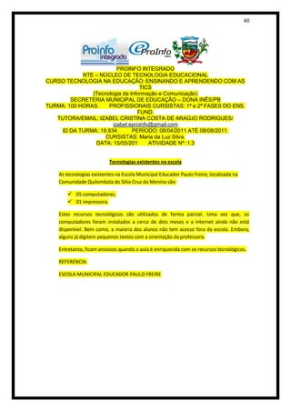 60




                         PROINFO INTEGRADO
            NTE – NÚCLEO DE TECNOLOGIA EDUCACIONAL
CURSO TECNOLOGIA NA EDUCAÇÃO: ENSINANDO E APRENDENDO COM AS
                                  TICS
               (Tecnologia da Informação e Comunicação)
        SECRETERIA MUNICIPAL DE EDUCAÇÃO – DONA INÊS/PB
TURMA: 100 HORAS.    PROFISSIONAIS CURSISTAS: 1ª e 2ª FASES DO ENS.
                                 FUND.
   TUTORA/EMAIL: IZABEL CRISTINA COSTA DE ARAÚJO RODRIGUES/
                       izabel.eproinfo@gmail.com
    ID DA TURMA: 19.834.       PERÍODO: 08/04/2011 ATÉ 08/08/2011.
                    CURSISTAS: Maria da Luz Silva.
                DATA: 15/05/201       ATIVIDADE Nº: 1.3


                           Tecnologias existentes na escola

    As tecnologias existentes na Escola Municipal Educador Paulo Freire, localizada na
    Comunidade Quilombola do Sítio Cruz da Menina são:

         05 computadores;
         01 impressora.

    Estes recursos tecnológicos são utilizados de forma parcial. Uma vez que, os
    computadores foram instalados a cerca de dois meses e a internet ainda não está
    disponível. Bem como, a maioria dos alunos não tem acesso fora da escola. Embora,
    alguns já digitem pequenos textos com a orientação da professora.

    Entretanto, ficam ansiosos quando a aula é enriquecida com os recursos tecnológicos.

    REFERENCIA:

    ESCOLA MUNICIPAL EDUCADOR PAULO FREIRE
 