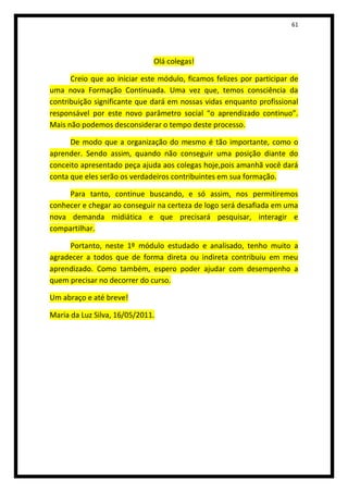 61




                              Olá colegas!

      Creio que ao iniciar este módulo, ficamos felizes por participar de
uma nova Formação Continuada. Uma vez que, temos consciência da
contribuição significante que dará em nossas vidas enquanto profissional
responsável por este novo parâmetro social “o aprendizado continuo”.
Mais não podemos desconsiderar o tempo deste processo.

      De modo que a organização do mesmo é tão importante, como o
aprender. Sendo assim, quando não conseguir uma posição diante do
conceito apresentado peça ajuda aos colegas hoje,pois amanhã você dará
conta que eles serão os verdadeiros contribuintes em sua formação.

     Para tanto, continue buscando, e só assim, nos permitiremos
conhecer e chegar ao conseguir na certeza de logo será desafiada em uma
nova demanda midiática e que precisará pesquisar, interagir e
compartilhar.

     Portanto, neste 1º módulo estudado e analisado, tenho muito a
agradecer a todos que de forma direta ou indireta contribuiu em meu
aprendizado. Como também, espero poder ajudar com desempenho a
quem precisar no decorrer do curso.

Um abraço e até breve!

Maria da Luz Silva, 16/05/2011.
 