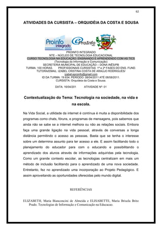 62


ATIVIDADES DA CURSISTA – ORQUIDÉIA DA COSTA E SOUSA




                              PROINFO INTEGRADO
                 NTE – NÚCLEO DE TECNOLOGIA EDUCACIONAL
  CURSO TECNOLOGIA NA EDUCAÇÃO: ENSINANDO E APRENDENDO COM AS TICS
                    (Tecnologia da Informação e Comunicação)
             SECRETERIA MUNICIPAL DE EDUCAÇÃO – DONA INÊS/PB
 TURMA: 100 HORAS.     PROFISSIONAIS CURSISTAS: 1ª e 2ª FASES DO ENS. FUND.
       TUTORA/EMAIL: IZABEL CRISTINA COSTA DE ARAÚJO RODRIGUES/
                            izabel.eproinfo@gmail.com
            ID DA TURMA: 19.834. PERÍODO: 08/04/2011 ATÉ 08/08/2011.
                     CURSISTA: Orquideia da Costa e Sousa.

                      DATA: 16/04/201     ATIVIDADE Nº: 01



Contextualização do Tema: Tecnologia na sociedade, na vida e
                                 na escola.

Na Vida Social, a utilidade da internet é contínua é muita a disponibilidade dos
programas como chats, fóruns, e programas de mensagens, pois sabemos que
ainda não se sabe se a internet melhora ou não as relações sociais. Embora
faça uma grande ligação na vida pessoal, através de conversas a longa
distância permitindo o acesso as pessoas. Basta que se tenha o interesse
sobre um determina assunto para ter acesso a ele. E assim facilitando todo o
planejamento do educador para com o educando e possibilitando o
aprendizado dos alunos através de informações adquiridas pela tecnologia.
Como um grande contexto escolar, as tecnologias centralizam em mais um
método de inclusão facilitando para o aprendizado de uma nova sociedade.
Entretanto, fez no aprendizado uma incorporação ao Projeto Pedagógico. E
assim aproveitando as oportunidades oferecidas pelo mundo digital.



                                REFERÊNCIAS


ELIZABETH, Maria Bianconcini de Almeida e ELISABETTE, Maria Brisola Brito
   Prado. Tecnologias de Informação e Comunicação na Educacao.
 