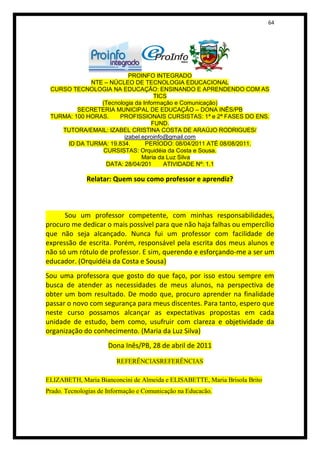 64




                          PROINFO INTEGRADO
             NTE – NÚCLEO DE TECNOLOGIA EDUCACIONAL
 CURSO TECNOLOGIA NA EDUCAÇÃO: ENSINANDO E APRENDENDO COM AS
                                   TICS
                (Tecnologia da Informação e Comunicação)
         SECRETERIA MUNICIPAL DE EDUCAÇÃO – DONA INÊS/PB
 TURMA: 100 HORAS.    PROFISSIONAIS CURSISTAS: 1ª e 2ª FASES DO ENS.
                                  FUND.
    TUTORA/EMAIL: IZABEL CRISTINA COSTA DE ARAÚJO RODRIGUES/
                        izabel.eproinfo@gmail.com
     ID DA TURMA: 19.834.       PERÍODO: 08/04/2011 ATÉ 08/08/2011.
                 CURSISTAS: Orquidéia da Costa e Sousa.
                               Maria da Luz Silva
                  DATA: 28/04/201      ATIVIDADE Nº: 1.1

              Relatar: Quem sou como professor e aprendiz?



      Sou um professor competente, com minhas responsabilidades,
procuro me dedicar o mais possível para que não haja falhas ou empercílio
que não seja alcançado. Nunca fui um professor com facilidade de
expressão de escrita. Porém, responsável pela escrita dos meus alunos e
não só um rótulo de professor. E sim, querendo e esforçando-me a ser um
educador. (Orquidéia da Costa e Sousa)
Sou uma professora que gosto do que faço, por isso estou sempre em
busca de atender as necessidades de meus alunos, na perspectiva de
obter um bom resultado. De modo que, procuro aprender na finalidade
passar o novo com segurança para meus discentes. Para tanto, espero que
neste curso possamos alcançar as expectativas propostas em cada
unidade de estudo, bem como, usufruir com clareza e objetividade da
organização do conhecimento. (Maria da Luz Silva)
                      Dona Inês/PB, 28 de abril de 2011

                         REFERÊNCIASREFERÊNCIAS

ELIZABETH, Maria Bianconcini de Almeida e ELISABETTE, Maria Brisola Brito
Prado. Tecnologias de Informação e Comunicação na Educacão.
 