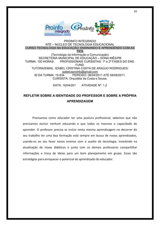 65




                          PROINFO INTEGRADO
             NTE – NÚCLEO DE TECNOLOGIA EDUCACIONAL
 CURSO TECNOLOGIA NA EDUCAÇÃO: ENSINANDO E APRENDENDO COM AS
                                   TICS
                (Tecnologia da Informação e Comunicação)
         SECRETERIA MUNICIPAL DE EDUCAÇÃO – DONA INÊS/PB
 TURMA: 100 HORAS.    PROFISSIONAIS CURSISTAS: 1ª e 2ª FASES DO ENS.
                                  FUND.
    TUTORA/EMAIL: IZABEL CRISTINA COSTA DE ARAÚJO RODRIGUES/
                        izabel.eproinfo@gmail.com
     ID DA TURMA: 19.834.       PERÍODO: 08/04/2011 ATÉ 08/08/2011.
                 CURSISTA: Orquidéia da Costa e Sousa.

                      DATA: 16/04/201      ATIVIDADE Nº: 1.2


REFLETIR SOBRE A IDENTIDADE DO PROFESSOR E SOBRE A PRÓPRIA
                                APRENDIZAGEM




       Precisamos como educador ter uma postura profissional, sabemos que não
precisamos excluir nenhum educando e que todos os mesmos e capacidade de
aprender. O professor precisa se incluir nesta mesma aprendizagem no decorrer do
seu trabalho ter uma boa formação está sempre em busca de novos aprendizados,
usando-os ao seu favor novos ensinos com o auxilio da tecnologia, investindo na
atualização de novas didáticas e junto com os demais professores compartilhar
informações e troca de ideias para um bom planejamento em grupo. Essas são
estratégias para enriquecer o potencial do aprendizado do educador.
 