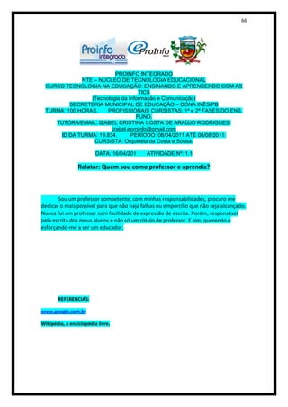 66




                          PROINFO INTEGRADO
             NTE – NÚCLEO DE TECNOLOGIA EDUCACIONAL
 CURSO TECNOLOGIA NA EDUCAÇÃO: ENSINANDO E APRENDENDO COM AS
                                   TICS
                (Tecnologia da Informação e Comunicação)
         SECRETERIA MUNICIPAL DE EDUCAÇÃO – DONA INÊS/PB
 TURMA: 100 HORAS.    PROFISSIONAIS CURSISTAS: 1ª e 2ª FASES DO ENS.
                                  FUND.
    TUTORA/EMAIL: IZABEL CRISTINA COSTA DE ARAÚJO RODRIGUES/
                        izabel.eproinfo@gmail.com
     ID DA TURMA: 19.834.       PERÍODO: 08/04/2011 ATÉ 08/08/2011.
                 CURSISTA: Orquidéia da Costa e Sousa.

                         DATA: 16/04/201    ATIVIDADE Nº: 1.1

                 Relatar: Quem sou como professor e aprendiz?



       Sou um professor competente, com minhas responsabilidades, procuro me
dedicar o mais possível para que não haja falhas ou empercílio que não seja alcançado.
Nunca fui um professor com facilidade de expressão de escrita. Porém, responsável
pela escrita dos meus alunos e não só um rótulo de professor. E sim, querendo e
esforçando-me a ser um educador.




       REFERENCIAS:

www.google.com.br

Wikipédia, a enciclopédia livre.
 