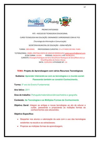 67




                                 PROINFO INTEGRADO

                      NTE – NÚCLEO DE TECNOLOGIA EDUCACIONAL

      CURSO TECNOLOGIA NA EDUCAÇÃO: ENSINANDO E APRENDENDO COM AS TICS

                       (Tecnologia da Informação e Comunicação)

                 SECRETERIA MUNICIPAL DE EDUCAÇÃO – DONA INÊS/PB

     TURMA: 100 HORAS.      PROFISSIONAIS CURSISTAS: 1ª e 2ª FASES DO ENS. FUND.

TUTORA/EMAIL: IZABEL CRISTINA COSTA DE ARAÚJO RODRIGUES/ izabel.eproinfo@gmail.com
          ID DA TURMA: 19.834.       PERÍODO: 08/04/2011 ATÉ 08/08/2011.
      CURSISTA: Elisangela Rodrigues de Sena Silva/Eliane Rodrigues de Sena/Maria da Luz
                               Silva/Orquidéia da Costa e Sousa
                             DATA: 15/05/2011 ATIVIDADE Nº: 1.6



   TEMA: Projeto de Aprendizagem com vários Recursos Tecnológicos

 Subtema: Aprender inteirando-se com as tecnologias e o mundo social:
                      Passeando também se constrói Conhecimento.

Turma: 5º ano do Ensino Fundamental.

Ano letivo: 2011

Área de trabalho: Português/matemática/ciências/história e geografia.

Conteúdo: As Tecnologias e as Múltiplas Formas de Conhecimento

Objetivo Geral: Integrar as antigas e novas tecnologias ao ato de educar e
                 cuidar, passeando e propiciando as múltiplas formas de
                 conhecimentos aos educandos.
Objetivo Específico:

      Despertar nos alunos a valorização da aula com o uso das tecnologias
       existentes na escola e as extraclasses;
      Propiciar as múltiplas formas de aprendizagem;
 