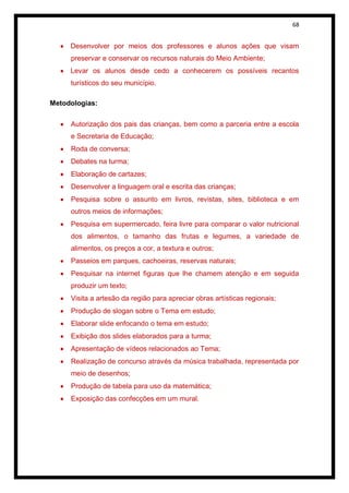 68


     Desenvolver por meios dos professores e alunos ações que visam
     preservar e conservar os recursos naturais do Meio Ambiente;
     Levar os alunos desde cedo a conhecerem os possíveis recantos
     turísticos do seu município.

Metodologias:

     Autorização dos pais das crianças, bem como a parceria entre a escola
     e Secretaria de Educação;
     Roda de conversa;
     Debates na turma;
     Elaboração de cartazes;
     Desenvolver a linguagem oral e escrita das crianças;
     Pesquisa sobre o assunto em livros, revistas, sites, biblioteca e em
     outros meios de informações;
     Pesquisa em supermercado, feira livre para comparar o valor nutricional
     dos alimentos, o tamanho das frutas e legumes, a variedade de
     alimentos, os preços a cor, a textura e outros;
     Passeios em parques, cachoeiras, reservas naturais;
     Pesquisar na internet figuras que lhe chamem atenção e em seguida
     produzir um texto;
     Visita a artesão da região para apreciar obras artísticas regionais;
     Produção de slogan sobre o Tema em estudo;
     Elaborar slide enfocando o tema em estudo;
     Exibição dos slides elaborados para a turma;
     Apresentação de vídeos relacionados ao Tema;
     Realização de concurso através da música trabalhada, representada por
     meio de desenhos;
     Produção de tabela para uso da matemática;
     Exposição das confecções em um mural.
 