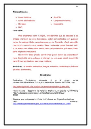 69


Mídias utilizadas:

      Livros didáticos;                             Som/CD;
      Livros paradidáticos;                         Computador/internet;
      Revistas;                                     Impressora.
      DVD;
Conclusão:

      Pela experiência com o projeto, consideramos que os passeios e as
antigas e também as novas tecnologias, podem ser realizados com qualquer
turma, de qualquer idade e principalmente, as de Educação Infantil que estão
descobrindo o mundo à sua maneira. Basta o educador querer descobrir junto
e, de acordo com a faixa etária de sua turma, propor desafios, pois estes fazem
parte do processo educativo.
      No decorrer deste projeto, percebemos que os alunos se apresentaram
mais desinibidos para participar e interagir no seu grupo social, adquirindo
experiências significativas para o seu cotidiano.

Avaliação: De maneira sistemática, integral e contínua, analisando-a de forma
dinâmica e construtiva.

                                  Referências

Parâmetros     Curriculares    Nacionais: 3º     e     4º    ciclos: temas
transversais/Secretária de Educação Fundamental. Brasília: MEC/SEF, 2001.

http://www.qprocura.com.br/dp/84-TV-Escola-Lingua-Potuguesa.html;

Plano de aula – disponível no Portal do Professor, do projeto FUTURARTE
http://portaldoprofessor.mec.gov.br/fichaTecnicaAula.html?aula=
11808

Plano de aula – disponível no Portal do Professor, do Projeto Escola Viva -
meio                                                                  ambiente:
http://portaldoprofessor.mec.gov.br/fichaTecnicaAula.html?aula=14095
 