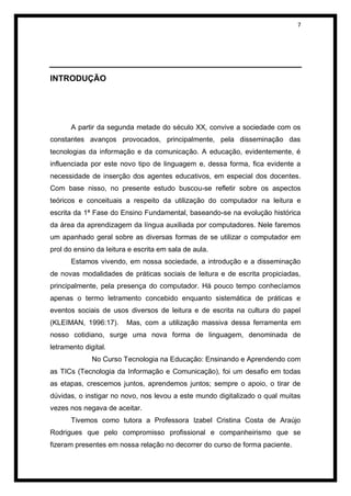 7




INTRODUÇÃO




       A partir da segunda metade do século XX, convive a sociedade com os
constantes avanços provocados, principalmente, pela disseminação das
tecnologias da informação e da comunicação. A educação, evidentemente, é
influenciada por este novo tipo de linguagem e, dessa forma, fica evidente a
necessidade de inserção dos agentes educativos, em especial dos docentes.
Com base nisso, no presente estudo buscou-se refletir sobre os aspectos
teóricos e conceituais a respeito da utilização do computador na leitura e
escrita da 1ª Fase do Ensino Fundamental, baseando-se na evolução histórica
da área da aprendizagem da língua auxiliada por computadores. Nele faremos
um apanhado geral sobre as diversas formas de se utilizar o computador em
prol do ensino da leitura e escrita em sala de aula.
       Estamos vivendo, em nossa sociedade, a introdução e a disseminação
de novas modalidades de práticas sociais de leitura e de escrita propiciadas,
principalmente, pela presença do computador. Há pouco tempo conhecíamos
apenas o termo letramento concebido enquanto sistemática de práticas e
eventos sociais de usos diversos de leitura e de escrita na cultura do papel
(KLEIMAN, 1996:17).      Mas, com a utilização massiva dessa ferramenta em
nosso cotidiano, surge uma nova forma de linguagem, denominada de
letramento digital.
              No Curso Tecnologia na Educação: Ensinando e Aprendendo com
as TICs (Tecnologia da Informação e Comunicação), foi um desafio em todas
as etapas, crescemos juntos, aprendemos juntos; sempre o apoio, o tirar de
dúvidas, o instigar no novo, nos levou a este mundo digitalizado o qual muitas
vezes nos negava de aceitar.
       Tivemos como tutora a Professora Izabel Cristina Costa de Araújo
Rodrigues que pelo compromisso profissional e companheirismo que se
fizeram presentes em nossa relação no decorrer do curso de forma paciente.
 