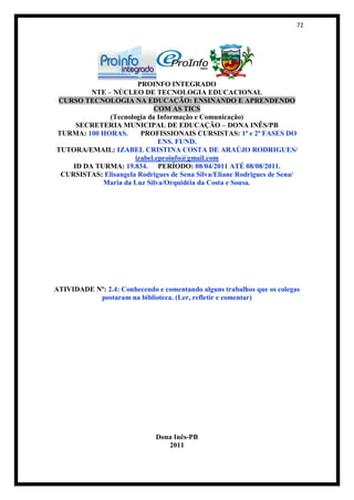 72




                       PROINFO INTEGRADO
         NTE – NÚCLEO DE TECNOLOGIA EDUCACIONAL
CURSO TECNOLOGIA NA EDUCAÇÃO: ENSINANDO E APRENDENDO
                            COM AS TICS
              (Tecnologia da Informação e Comunicação)
     SECRETERIA MUNICIPAL DE EDUCAÇÃO – DONA INÊS/PB
TURMA: 100 HORAS.       PROFISSIONAIS CURSISTAS: 1ª e 2ª FASES DO
                              ENS. FUND.
TUTORA/EMAIL: IZABEL CRISTINA COSTA DE ARAÚJO RODRIGUES/
                      izabel.eproinfo@gmail.com
    ID DA TURMA: 19.834. PERÍODO: 08/04/2011 ATÉ 08/08/2011.
 CURSISTAS: Elisangela Rodrigues de Sena Silva/Eliane Rodrigues de Sena/
            Maria da Luz Silva/Orquidéia da Costa e Sousa.




ATIVIDADE Nº: 2.4: Conhecendo e comentando alguns trabalhos que os colegas
           postaram na biblioteca. (Ler, refletir e comentar)




                              Dona Inês-PB
                                 2011
 
