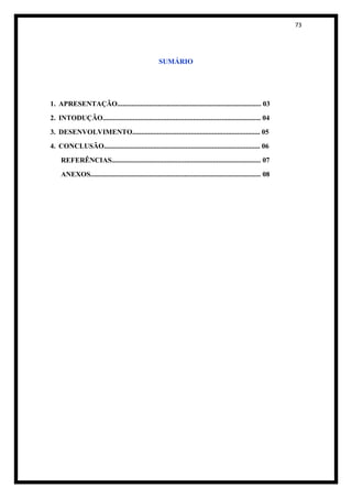 73




                                                      SUMÁRIO




1. APRESENTAÇÃO................................................................................. 03
2. INTODUÇÃO......................................................................................... 04
3. DESENVOLVIMENTO........................................................................ 05
4. CONCLUSÃO........................................................................................ 06
     REFERÊNCIAS.................................................................................... 07
     ANEXOS................................................................................................ 08
 