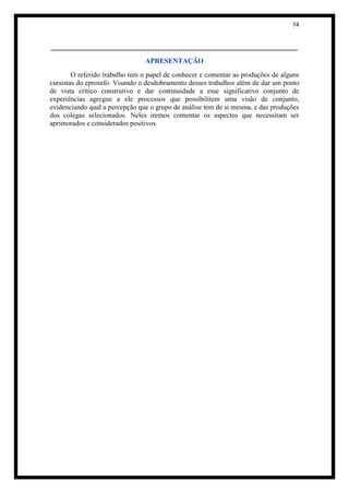 74


______________________________________________________
                                APRESENTAÇÃO
        O referido trabalho tem o papel de conhecer e comentar as produções de alguns
cursistas do eproinfo. Visando o desdobramento desses trabalhos além de dar um ponto
de vista crítico construtivo e dar continuidade a esse significativo conjunto de
experiências agregue a ele processos que possibilitem uma visão de conjunto,
evidenciando qual a percepção que o grupo de análise tem de si mesma, e das produções
dos colegas selecionados. Neles iremos comentar os aspectos que necessitam ser
aprimorados e considerados positivos.
 