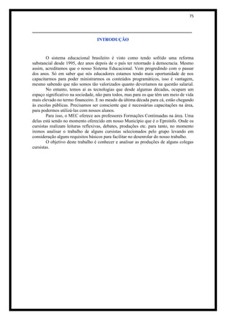 75


______________________________________________________
                                  INTRODUÇÃO



        O sistema educacional brasileiro é visto como tendo sofrido uma reforma
substancial desde 1995, dez anos depois de o país ter retornado à democracia. Mesmo
assim, acreditamos que o nosso Sistema Educacional. Vem progredindo com o passar
dos anos. Só em saber que nós educadores estamos tendo mais oportunidade de nos
capacitarmos para poder ministrarmos os conteúdos programáticos, isso é vantagem,
mesmo sabendo que não somos tão valorizados quanto deveríamos na questão salarial.
        No entanto, temos aí as tecnologias que desde algumas décadas, ocupam um
espaço significativo na sociedade, não para todos, mas para os que têm um meio de vida
mais elevado no termo financeiro. E no meado da última década para cá, estão chegando
às escolas públicas. Precisamos ser consciente que é necessárias capacitações na área,
para podermos utilizá-las com nossos alunos.
        Para isso, o MEC oferece aos professores Formações Continuadas na área. Uma
delas está sendo no momento oferecido em nosso Município que é o Eproinfo. Onde os
cursistas realizam leituras reflexivas, debates, produções etc. para tanto, no momento
iremos analisar o trabalho de alguns cursistas selecionados pelo grupo levando em
consideração alguns requisitos básicos para facilitar no desenrolar do nosso trabalho.
        O objetivo deste trabalho é conhecer e analisar as produções de alguns colegas
cursistas.
 