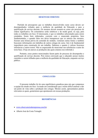 76


______________________________________________________
                              DESENVOLVIMENTO


     Partindo do pressuposto que os trabalhos desenvolvidos neste curso devem ser
desempenhados voltados para a melhoria da qualidade da Educação e para a
qualificação do serviço docente. Os mesmos devem assumir-se como um processo de
ordem significativa. Os comentários serão sintéticos e de modo geral, ou seja, para
todos os trabalhos em foco. O interessante, é que os trabalhos selecionados para serem
estudados, foram bem elaborados, coerente com o enunciado propostos, bem
fundamentados, e quando lidos nos deixa transparecer que os autores dos mesmos,
fizeram uma leitura prévia do conteúdo do módulo, visitaram outras fontes e também
buscaram informações em trabalhos de outros colegas do curso. Isto é de fundamental
importância para construção de um trabalho. Sabemos o quanto é valioso fazermos
inferências a outros textos. Não se esquecendo de mencionar nas referências o autor do
texto base. (Veja em anexos as produções das quais estamos nos referindo.)
        Portanto, esses pontos mencionados fazem parte do processo de desempenho e
qualificação do serviço docente. Pois temos convicção que o educador possui muitos
caminhos a serem trilhados para a melhoria da qualidade da Educação, enquanto serviço
público.




______________________________________________________
                                    CONCLUSÃO


       O presente trabalho foi de uma significância grandiosa para nós que compomos
a equipe do estudo em foco. Levando em consideração que é muito difícil analisar e dar
um ponto de vista sobre a produção dos colegas. Mesmo assim, apresentamos pontos
relevantes os quais, gostaríamos que apontassem em nossas produções.

______________________________________________________
                                    REFERÊNCIAS



  www.observatoriodaimprensa.com.br;

  Alberto José da Costa Tornaghi.
 