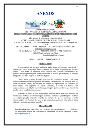77



                               ANEXOS


                         PROINFO INTEGRADO
            NTE – NÚCLEO DE TECNOLOGIA EDUCACIONAL
 CURSO TECNOLOGIA NA EDUCAÇÃO: ENSINANDO E APRENDENDO COM
                                  AS TICS
                 (Tecnologia da Informação e Comunicação)
       SECRETERIA MUNICIPAL DE EDUCAÇÃO – DONA INÊS/PB
 TURMA: 100 HORAS.     PROFISSIONAIS CURSISTAS: 1ª e 2ª FASES DO ENS.
                                   FUND.
   TUTORA/EMAIL: IZABEL CRISTINA COSTA DE ARAÚJO RODRIGUES/
                        izabel.eproinfo@gmail.com
      ID DA TURMA: 19.834.      PERÍODO: 08/04/2011 ATÉ 08/08/2011.
                     CURSISTAS: Maria da Luz Silva.
                                   Orquidéia da Costa e Sousa.

                      DATA: 15/05/201       ATIVIDADE Nº: 1.1

                                   Reflexão inicial
       Estamos diante de um novo parâmetro social. Onde o conhecer é transversal. E
mesmo para quem o busca de forma constante, corre riscos de perde-se no fracasso
escolar. Desse modo, a sociedade atual vivencia uma continua transformação no
processo ensino/aprendizagem, numa perspectiva de avanço que ultrapassa o conceito
obrigatório não mais exigido no currículo digital.
       Sendo assim, o novo de hoje, pode não ser desafiador amanhã. Para tanto,
podemos observar diferentes pessoas buscando o conhecimento em diversas áreas do
saber ao mesmo tempo, na tentativa de atender as organizações da sociedade do
conhecimento hora cognitivo ou social. Entretanto, a escola e a família vêm
vagarosamente neste adaptar crescente que parou para quem acreditava que o currículo
escolar estava concluído com sucesso.
        Portanto, a escola e seus profissionais precisam rever este novo contexto de
aprendizado, partindo das incertezas para alcançar a cultura da aprendizagem a partir da
sua própria posição enquanto aprendiz na certeza de que as verdades sofrerão
transformações no decorrer dos anos e que educadores precisam estar afronte deste
parâmetro social, o aprender a aprender.

                                   REFERÊNCIAS
  Juan Ignácio Pozo é especialista em Psicologia da Aprendizagem e catedrático
  de Psicologia Básica na Universidade Autônoma de Madri (Espanha).E-mail:
  nacho.pozo@uam.es
 
