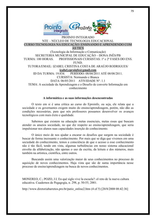 79




                          PROINFO INTEGRADO
            NTE – NÚCLEO DE TECNOLOGIA EDUCACIONAL
 CURSO TECNOLOGIA NA EDUCAÇÃO: ENSINANDO E APRENDENDO COM
                                  AS TICS
                 (Tecnologia da Informação e Comunicação)
       SECRETERIA MUNICIPAL DE EDUCAÇÃO – DONA INÊS/PB
 TURMA: 100 HORAS.      PROFISSIONAIS CURSISTAS: 1ª e 2ª FASES DO ENS.
                                   FUND.
   TUTORA/EMAIL: IZABEL CRISTINA COSTA DE ARAÚJO RODRIGUES/
                        izabel.eproinfo@gmail.com
      ID DA TURMA: 19.834.       PERÍODO: 08/04/2011 ATÉ 08/08/2011.
                      CURSISTA: Normando e Bianca
                  DATA: 06/05/2011 ATIVIDADE Nº: 1.1
   TEMA: A sociedade da Aprendizagem e o Desafio de converte Informação em
                                conhecimento


                A informática e as suas informações desencontradas
       O texto em si é uma crítica ao curso do Eproinfo, ou seja, ele relata que a
sociedade e os governantes exigem muito do ensino/aprendizagem, porém, não dão as
condições necessárias, para que nós professores possamos desenvolver os avanços
tecnológicos com mais êxito e qualidade.
       Sabemos que existem na educação metas essenciais, metas essas que buscam
atender os anseios sociedade, no que diz respeito ao ensino/aprendizagem, que seria
impulsionar nos alunos suas capacidades inserção do conhecimento.
       O único meio de nos ajudar a encarar os desafios que surgem na sociedade é
buscar de forma incessante o conhecimento. Por mais que se diga que vivemos em uma
sociedade do conhecimento, temos a consciência de que o acesso a esse conhecimento
não é tão fácil, tendo em vista, algumas turbulências em nosso sistema educacional
envolta da alfabetização, não apenas o uso da escrita, da leitura e dos números, mais
também na artística, científica, entre outros.
       Buscando assim uma valorização maior de seus conhecimentos no processo de
aquisição de novos conhecimentos. Haja vista que são de suma importância nesse
processo de ensino/aprendizagem na busca de novos conhecimentos.


MONEREO, C.; POZO, J.I. En qué siglo vive la escuela?: el reto de la nueva cultura
educativa. Cuadernos de Pegagogía, n. 298, p. 50-55, 2001.
http://www.diretoriabarretos.pro.br/patio_online2.htm (4 of 5) [20/8/2008 08:42:36]
 