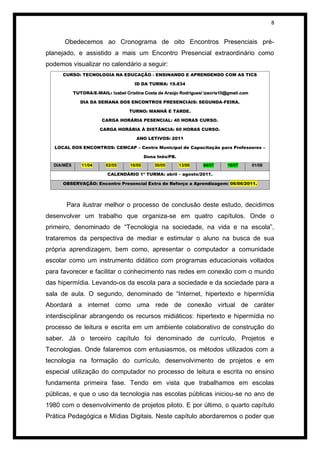 8


      Obedecemos ao Cronograma de oito Encontros Presenciais pré-
planejado, e assistido a mais um Encontro Presencial extraordinário como
podemos visualizar no calendário a seguir:
      CURSO: TECNOLOGIA NA EDUCAÇÃO - ENSINANDO E APRENDENDO COM AS TICS

                                       ID DA TURMA: 19.834

            TUTORA/E-MAIL: Izabel Cristina Costa de Araújo Rodrigues/ izacris10@gmail.com

               DIA DA SEMANA DOS ENCONTROS PRESENCIAIS: SEGUNDA-FEIRA.

                                    TURNO: MANHÃ E TARDE.

                        CARGA HORÁRIA PESENCIAL: 40 HORAS CURSO.

                       CARGA HORÁRIA À DISTÂNCIA: 60 HORAS CURSO.

                                       ANO LETIVOS: 2011

   LOCAL DOS ENCONTROS: CEMCAP – Centro Municipal de Capacitação para Professores –

                                             Dona Inês/PB.
  DIA/MÊS      11/04      02/05      16/05       30/05       13/06   04/07     18/07        01/08

                           CALENDÁRIO 1ª TURMA: abril – agosto/2011.

      OBSERVAÇÃO: Encontro Presencial Extra de Reforço a Aprendizagem: 06/06/2011.




       Para ilustrar melhor o processo de conclusão deste estudo, decidimos
desenvolver um trabalho que organiza-se em quatro capítulos. Onde o
primeiro, denominado de “Tecnologia na sociedade, na vida e na escola”,
trataremos da perspectiva de mediar e estimular o aluno na busca de sua
própria aprendizagem, bem como, apresentar o computador a comunidade
escolar como um instrumento didático com programas educacionais voltados
para favorecer e facilitar o conhecimento nas redes em conexão com o mundo
das hipermídia. Levando-os da escola para a sociedade e da sociedade para a
sala de aula. O segundo, denominado de “Internet, hipertexto e hipermídia
Abordará a internet como uma rede de conexão virtual de caráter
interdisciplinar abrangendo os recursos midiáticos: hipertexto e hipermídia no
processo de leitura e escrita em um ambiente colaborativo de construção do
saber. Já o terceiro capítulo foi denominado de currículo, Projetos e
Tecnologias. Onde falaremos com entusiasmos, os métodos utilizados com a
tecnologia na formação do currículo, desenvolvimento de projetos e em
especial utilização do computador no processo de leitura e escrita no ensino
fundamenta primeira fase. Tendo em vista que trabalhamos em escolas
públicas, e que o uso da tecnologia nas escolas públicas iniciou-se no ano de
1980 com o desenvolvimento de projetos piloto. E por último, o quarto capítulo
Prática Pedagógica e Mídias Digitais. Neste capítulo abordaremos o poder que
 