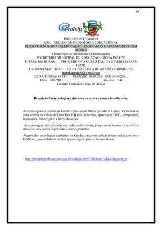 80




                           PROINFO INTEGRADO
            NTE – NÚCLEO DE TECNOLOGIA EDUCACIONAL
 CURSO TECNOLOGIA NA EDUCAÇÃO: ENSINANDO E APRENDENDO COM
                                    AS TICS
                   (Tecnologia da Informação e Comunicação)
       SECRETERIA MUNICIPAL DE EDUCAÇÃO – DONA INÊS/PB
 TURMA: 100 HORAS.       PROFISSIONAIS CURSISTAS: 1ª e 2ª FASES DO ENS.
                                     FUND.
   TUTORA/EMAIL: IZABEL CRISTINA COSTA DE ARAÚJO RODRIGUES/
                         izabel.eproinfo@gmail.com
      ID DA TURMA: 19.834.        PERÍODO: 08/04/2011 ATÉ 08/08/2011.
          Data: 10/05/2011                               Atividade: 1.4
                      Cursista: Derivalda Felipe de Araújo



        Descrição das tecnologias existentes na escola e como são utilizadas.


As tecnologias existentes na Creche e pré-escola Municipal Maria Eunice, localizada na
zona urbana na cidade de Dona Inês P/B são: Televisão, aparelho de DVD, computador,
impressora, mimeógrafo e livros didáticos.
 As tecnologias são utilizadas em: aulas audiovisuais, pesquisas na internet e nos livros
didáticos, atividades imprimidas e mimeografadas.
Através das tecnologias existentes na Creche, podemos aplicar nossas aulas com mais
facilidade, possibilitando melhor aprendizagem para os nossos alunos.




: http://portaldoprofessor.mec.gov.br/noticias.html?idEdicao=2&idCategoria=8
 