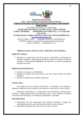82




                        PROINFO INTEGRADO
          NTE – NÚCLEO DE TECNOLOGIA EDUCACIONAL
  CURSO TECNOLOGIA NA EDUCAÇÃO: ENSINANDO E APRENDENDO
                             COM AS TICS
                (Tecnologia da Informação e Comunicação)
      SECRETERIA MUNICIPAL DE EDUCAÇÃO – DONA INÊS/PB
  TURMA: 100 HORAS.      PROFISSIONAIS CURSISTAS: 1ª e 2ª FASES DO
                               ENS. FUND.
  TUTORA/EMAIL: IZABEL CRISTINA COSTA DE ARAÚJO RODRIGUES/
                       izabel.eproinfo@gmail.com
      ID DA TURMA: 19.834.      PERÍODO: 08/04/2011 ATÉ 08/08/2011.
        CURSISTA: Bianca Cristina/Josefa Aurinete/Josefa Soares/Joelma
                DATA: 18/05/2011 ATIVIDADE Nº: 1.6



        PROJETO: FESTA JUNINA COM A PRESENÇA TECNOLÓGIA
OBJETIVO GERAL:
    Identificar as características das festas juninas, incentivando a participação do
     trabalho cooperativo, demonstrando atitude de respeito às crianças em diversas
     situações e desenvolvendo habilidades em lidar com os recursos tecnológicos
     existentes na escola.


OBJETIVOS ESPECÍFICOS:
    Socializar as crianças e a comunidade;
    Resgatar as tradições das festas juninas e seu valor cultural dentro do folclore
     brasileiro;
    Perceber a importância do trabalho cooperativo.


JUSTICATICA
       Este projeto tem como objetivo desenvolver a socialização dos educando e
resgatar as tradições da festas juninas em seus aspectos: característico, social e cultural.
      Demonstrar a importância e a valorização de suas brincadeiras, comidas típicas,
costumes e religiosidade presentes em cada grupo social. Como também a relevância
do manuseio das tecnologias no cotidiano dos educadores e educando.

METODOLOGIA
    Socialização do tema apresentado pelo professor buscando o resgate dos
     conhecimentos prévios que cada aluno possui sobre o tema abordado;
    Realização de pesquisas por meios livros, revistas e internet;
 