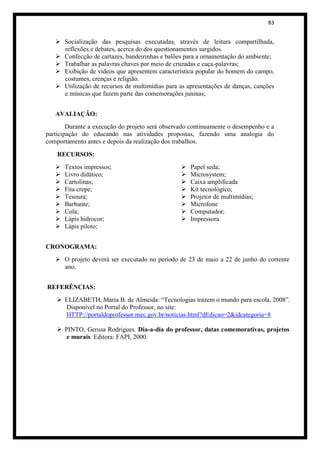 83


    Socialização das pesquisas executadas, através de leitura compartilhada,
     reflexões e debates, acerca do dos questionamentos surgidos.
    Confecção de cartazes, bandeirinhas e balões para a ornamentação do ambiente;
    Trabalhar as palavras chaves por meio de cruzadas e caça-palavras;
    Exibição de vídeos que apresentem característica popular do homem do campo,
     costumes, crenças e religião.
    Utilização de recursos de multimídias para as apresentações de danças, canções
     e músicas que fazem parte das comemorações juninas;


   AVALIAÇÃO:
        Durante a execução do projeto será observado continuamente o desempenho e a
participação do educando nas atividades propostas, fazendo uma analogia do
comportamento antes e depois da realização dos trabalhos.

    RECURSOS:
      Textos impressos;                            Papel seda;
      Livro didático;                              Microsystem;
      Cartolinas;                                  Caixa amplificada
      Fita crepe;                                  Kit tecnológico;
      Tesoura;                                     Projetor de multimídias;
      Barbante;                                    Microfone
      Cola;                                        Computador;
      Lápis hidrocor;                              Impressora
      Lápis piloto;


CRONOGRAMA:
    O projeto deverá ser executado no período de 23 de maio a 22 de junho do corrente
     ano.


REFERÊNCIAS:
     ELIZABETH, Maria B. de Almeida: “Tecnologias trazem o mundo para escola, 2008”.
      Disponível no Portal do Professor, no site:
      HTTP://portaldoprofessor.mec.gov.br/noticias.html?dEdicao=2&idcategoria=8

     PINTO, Gerusa Rodrigues. Dia-a-dia do professor, datas comemorativas, projetos
       e murais. Editora: FAPI, 2000.
 