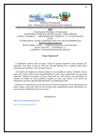 84




                           PROINFO INTEGRADO
              NTE – NÚCLEO DE TECNOLOGIA EDUCACIONAL
  CURSO TECNOLOGIA NA EDUCAÇÃO: ENSINANDO E APRENDENDO COM AS
                                      TICS
                   (Tecnologia da Informação e Comunicação)
         SECRETERIA MUNICIPAL DE EDUCAÇÃO – DONA INÊS/PB
   TURMA: 100 HORAS.     PROFISSIONAIS CURSISTAS: 1ª e 2ª FASES DO ENS.
                                     FUND.
     TUTORA/EMAIL: IZABEL CRISTINA COSTA DE ARAÚJO RODRIGUES/
                         izabel.eproinfo@gmail.com
        ID DA TURMA: 19.834.      PERÍODO: 08/04/2011 ATÉ 08/08/2011.
                     DATA: 24/05/2011 ATIVIDADE: 2.3
                CURSISTA: IVONALDO MATIAS DE ARAÚJO


                                  O que é hipertexto?


   É importante salientar antes de tudo o nome do grande responsável pela existência do
hipertexto. Essa idéia se deu em 1993 por: Timothy Bermers-Lee, o grande criador dessa
ferramenta que facilitou a vida de muitas pessoas.
   Ao falarmos de hipertexto estamos falando na necessidade de termos embutido em um
único texto vários outros textos, possibilitando-nos assim várias informações em um único
hipertexto. Podemos encontrar de forma sintetizada um vasto número de informações as
mesmas em blocos de textos, palavras, imagens ou sons, cujo acesso se dá através de
referências específicas denominadas hiperlinks ou simplesmente links.
  Portanto, se os hipertextos vieram até nós como forma de organizar nossas informações em
pouco espaço, temos que fazer uso dos mesmos para organizarmos nossos documentos em
poucas pastas, facilitando assim nosso acesso.


                                     WEBGRAFIA
http://www.e-proinfo.mec.gov.br
http://es.wikipedia.org/wiki/
 