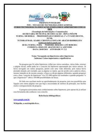 85




                          PROINFO INTEGRADO
            NTE – NÚCLEO DE TECNOLOGIA EDUCACIONAL
CURSO TECNOLOGIA NA EDUCAÇÃO: ENSINANDO E APRENDENDO COM AS
                                    TICS
                 (Tecnologia da Informação e Comunicação)
       SECRETARIA MUNICIPAL DE EDUCAÇÃO – DONA INÊS/PB
  TURMA: 100 HORAS PROFISSIONAIS CURSISTAS: 1ª e 2ª FASES DO ENS.
                                   FUND.
   TUTORA/EMAIL: IZABEL CRISTINA COSTA DE ARAÚJO RODRIGUES/
                         izabel.eproinfo@gmail.com
       ID DA TURMA: 19.834. PERÍODO: 08/04/2011 ATÉ 08/08/2011
             CURSISTA: JOSEANE ARAÚJO SILVA AZEVEDO
                  DATA: 20/05/2011 ATIVIDADE Nº: 2.2


                       Tema: Navegando em hipertextos sobre hipertextos
                         Subtema: Coisas importantes e significativas


       Na pesquisa que fiz sobre hipertexto, trilhei por vários caminhos, vários links, retornei
a página inicial, enfim pude ler o conceito de hipertexto apresentado por vários autores. Já
havia navegado em outras pesquisas, porém com uma visão diferente, pois nunca havia
prestado atenção, por exemplo, que as páginas se repete, que de acordo com a palavra-chave,
mesmo tratando-se do mesmo assunto, a busca se dá por páginas diferentes, quando pesquisei
com a frase “conceito de hipertexto” tive 521.000 opções de resultados e quando perguntei “o
que é hipertexto?” obtive 169.000 possibilidades de busca.
       Os links nos auxiliam muito no aprofundamento da pesquisa, pois nos possibilita uma
ligação com outras páginas sem que haja a necessidade de sairmos da principal, isso facilita
muito o enriquecimento da pesquisa.
        A pesquisa acrescentou mais conhecimentos sobre hipertexto, pois apesar de já utilizar
essa ferramenta não conhecia o seu conceito.

                                 Referências bibliográficas:
www.google.com.br
Wikipédia, a enciclopédia livre.
 