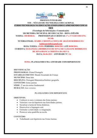 86




                          PROINFO INTEGRADO
            NTE – NÚCLEO DE TECNOLOGIA EDUCACIONAL
CURSO TECNOLOGIA NA EDUCAÇÃO: ENSINANDO E APRENDENDO COM AS
                                    TICS
                 (Tecnologia da Informação e Comunicação)
       SECRETERIA MUNICIPAL DE EDUCAÇÃO – DONA INÊS/PB
 TURMA: 100 HORAS.     PROFISSIONAIS CURSISTAS: 1ª e 2ª FASES DO ENS.
                                   FUND.
   TUTORA/EMAIL: IZABEL CRISTINA COSTA DE ARAÚJO RODRIGUES/
                         izabel.eproinfo@gmail.com
        ID DA TURMA: 19.834. PERÍODO: 08/04/2011 ATÉ 08/08/2011.
CURSISTA: ELISANGELA RODRIGUES DE SENA SILVA/ELIANE RODRIGUES
                 DE SENA/BIANCA CRISTINA DA SILVA
                     DATA: 06-06-2011 ATIVIDADE Nº: 2.6


            TEMA: PLANEJANDO UMA ATIVIDADE COM HIPERTEXTO


IDENTIFICAÇÃO
PROFESSORAS: Eliane/Elisangela
ESTABELECIMENTO: Mundo Encantado da Criança
MUNICÍPIO: Dona Inês
DISCIPLINA: Português/Matemática/história/ geografia.
CONTEÚDO: festas juninas
SÉRIE: 3º ano do ensino fundamental
DURAÇÃO: duas semanas.

                         PLANEJANDO COM HIPERTEXTO

OBJETIVOS:
     Conhecer os usos e costumes das festas juninas;
     Valorizar o uso do hipertexto nas festividades juninas;
     Socializar a turma de forma dinâmica;
     Desenvolver a linguagem oral;
     Estimular a criatividade e a imaginação;
     Promover uma quadrilha na escola.

CONTEÚDO:
    Trabalhando com hipertexto nas Festas Juninas.
 