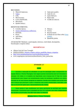 87


RECURSOS:
    Material impressas;                                  Lápis para qusdro;
    Vídeo;                                               Lápis de cor;
    CDs;                                                 Lápis hidrocor;
    Microssysten;                                        Papel seda;
    Caixa amplificada;                                   Cordão de seda etc.
    Microfone;
    Quadro branco;

DESENVOLVIMENTO:
    Comidas típicas;                                     Danças;
    Textos informativos e reflexivos;                    Versos;
    Parlenda;                                            Receita-mural;
    Prosa;                                               Exibição de um filme sobre festas
    Adivinhas;                                           juninas;
    Música;                                              Quadrilha junina.

AVALIAÇÃO: Mediante: a participação, interesse, criatividade, desempenho,
Socialização e respeito mútuo.

                                   REFERÊNCIAS

   Alberto José da Costa Tornaghi.
   FESTA JUNINA - história, origem, música, quadrilha, danças, simpatias
   http://www.portalsaofrancisco.com.br/alfa/festas-juninas/
   www.suapesquisa.com/musicacultura/historia_festa_junina.htm




                                    ATIVIDADE: 2.7

                                         Izabel,

       Durante a execução da atividade 2.6 que foi planejada pelos componentes da
equipe: Bianca / Eliane/ Elisangela, teve alguns pontos necessários para ser chamados a
atenção. Um deles é o trabalho de hipertexto com crianças da 1ª Fase do Ensino
Fundamental, pois requer um envolvimento maior do professor, paciência em dobro,
vontade de ver seus alunos atingindo os objetivos. Devido este trabalho está sendo feito
com crianças que precisam a todo o momento esta sendo monitorados, instruídos, pois
não se encontram aptos para o desvendamento das mídias.

       Outro ponto é que escolhemos um tema pertinente ao período que estamos
vivenciando. Concluímos que a atividade em foco foi realizada com êxito independente
dos desafios encontrados, eles dão mais sabor na vitória!!!

                          Abraços, Bianca / Eliane/ Elisangela.
 