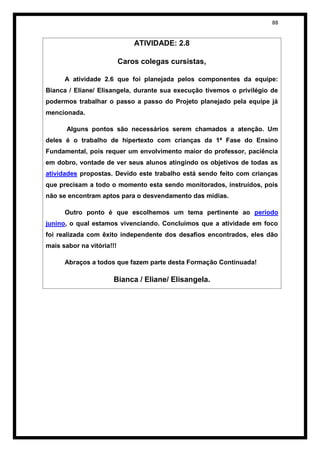 88


                               ATIVIDADE: 2.8

                           Caros colegas cursistas,

      A atividade 2.6 que foi planejada pelos componentes da equipe:
Bianca / Eliane/ Elisangela, durante sua execução tivemos o privilégio de
podermos trabalhar o passo a passo do Projeto planejado pela equipe já
mencionada.

       Alguns pontos são necessários serem chamados a atenção. Um
deles é o trabalho de hipertexto com crianças da 1ª Fase do Ensino
Fundamental, pois requer um envolvimento maior do professor, paciência
em dobro, vontade de ver seus alunos atingindo os objetivos de todas as
atividades propostas. Devido este trabalho está sendo feito com crianças
que precisam a todo o momento esta sendo monitorados, instruídos, pois
não se encontram aptos para o desvendamento das mídias.

      Outro ponto é que escolhemos um tema pertinente ao período
junino, o qual estamos vivenciando. Concluímos que a atividade em foco
foi realizada com êxito independente dos desafios encontrados, eles dão
mais sabor na vitória!!!

      Abraços a todos que fazem parte desta Formação Continuada!

                       Bianca / Eliane/ Elisangela.
 