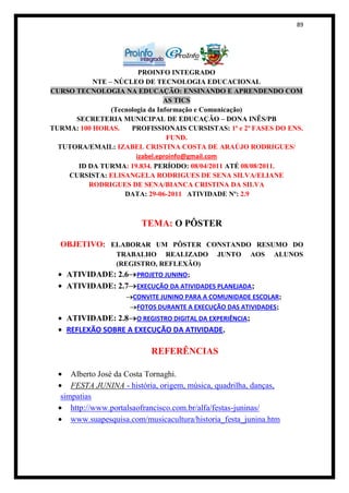 89




                         PROINFO INTEGRADO
           NTE – NÚCLEO DE TECNOLOGIA EDUCACIONAL
CURSO TECNOLOGIA NA EDUCAÇÃO: ENSINANDO E APRENDENDO COM
                                 AS TICS
                (Tecnologia da Informação e Comunicação)
      SECRETERIA MUNICIPAL DE EDUCAÇÃO – DONA INÊS/PB
TURMA: 100 HORAS.     PROFISSIONAIS CURSISTAS: 1ª e 2ª FASES DO ENS.
                                  FUND.
  TUTORA/EMAIL: IZABEL CRISTINA COSTA DE ARAÚJO RODRIGUES/
                        izabel.eproinfo@gmail.com
       ID DA TURMA: 19.834. PERÍODO: 08/04/2011 ATÉ 08/08/2011.
    CURSISTA: ELISANGELA RODRIGUES DE SENA SILVA/ELIANE
          RODRIGUES DE SENA/BIANCA CRISTINA DA SILVA
                    DATA: 29-06-2011 ATIVIDADE Nº: 2.9



                        TEMA: O PÔSTER

  OBJETIVO: ELABORAR UM PÔSTER CONSTANDO RESUMO DO
                 TRABALHO REALIZADO           JUNTO     AOS   ALUNOS
                 (REGISTRO, REFLEXÃO)
    ATIVIDADE: 2.6 PROJETO JUNINO;
    ATIVIDADE: 2.7 EXECUÇÃO DA ATIVIDADES PLANEJADA;
                      CONVITE JUNINO PARA A COMUNIDADE ESCOLAR;
                       FOTOS DURANTE A EXECUÇÃO DAS ATIVIDADES;
    ATIVIDADE: 2.8 O REGISTRO DIGITAL DA EXPERIÊNCIA;
    REFLEXÃO SOBRE A EXECUÇÃO DA ATIVIDADE.

                           REFERÊNCIAS

     Alberto José da Costa Tornaghi.
     FESTA JUNINA - história, origem, música, quadrilha, danças,
  simpatias
     http://www.portalsaofrancisco.com.br/alfa/festas-juninas/
     www.suapesquisa.com/musicacultura/historia_festa_junina.htm
 