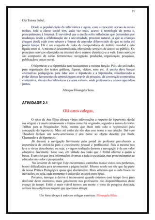 91


Olá Tutora Izabel,

        Desde a popularização da informática e agora, com o crescente acesso às novas
mídias, toda a classe social tem, cada vez mais, acesso à tecnologia de ponta e,
principalmente à Internet. É inevitável que a escola sofra influências que demandam por
mudanças desde a alfabetização até a universidade, processo natural, já que as crianças
chegam desde cedo com saberes e formas de aprender diferenciado do que se tinha até
pouco tempo. Ela é um conjunto de redes de computadores de âmbito mundial e esta
ligada entre si. A mesma é descentralizada, oferecendo serviços de acesso ao público. Os
principais serviços oferecidos na internet são o correio eletrônico e a web. Esses serviços
são compostos de várias ferramentas: navegação, produção, organização, pesquisas,
publicação e tantas outras.
        O hipertexto e a hipermídia tem basicamente a mesma função. Pois são utilizados
para organizado dos textos gráficos, figuras, vídeos, sons etc. A escola deve buscar
alternativas pedagógicas para lidar com o hipertexto e a hipermídia, reconhecendo o
poder dessas ferramentas de aprendizagem através da pesquisa, da construção cooperativa
e interativa, através das bibliotecas e cursos virtuais, onde professores e alunos aprendem
juntos.
                                Abraços Elisangela Sena.



ATIVIDADE 2.1

                                 Olá caros colegas,

        O texto de Ana Elisa oferece várias informações a respeito do hipertexto, desde
sua origem e é muito interessante a forma como foi originado, segundo a autora do texto:
Trilhas para o Pesquisador. Nele, mostra que Bush teria sido o responsável pela
concepção do hipertexto. Mais até então ele não deu esse nome a sua criação. Daí vem
Theodore Nelson um norte-americano e deu nome ao objeto descrito por Bush.
Chamando-a de hipertexto.
        Já durante a navegação livremente pelo portal do professor percebemos a
importância de utilizá-lo para o crescimento pessoal e profissional. Pois o mesmo nos
leva a várias descobertas, ou seja, a viagem realizada durante a navegação é de um valor
educativo fascinante. Todo isso, em virtude dos links que o Portal oferece a quem o
busca. É um site que leva informações diversas a toda a sociedade, mas principalmente ao
educador inovador e pesquisador.
         No decorrer do navegar livre encontramos caminhos nunca vistos, nos perdemos,
houve dificuldades para retornarmos a página inicial. Mesmo sendo um site que faz parte
da nossa Prática Pedagógica quase que diariamente. Mais sabemos que a cada busca há
inovações, ou seja, cada momento é único não existirá outro igual.
        Portanto, navegar a deriva é interessante quando estamos com tempo livre para
desfrutar deste momento, mais geralmente nos professores não disponibilizamos deste
espaço de tempo. Então é mais viável termos em mente o tema da pesquisa desejada,
sermos mais objetivos naquilo que queremos atingir.

             Um forte abraço á todos os colegas cursistas. Elisangela Silva.
 