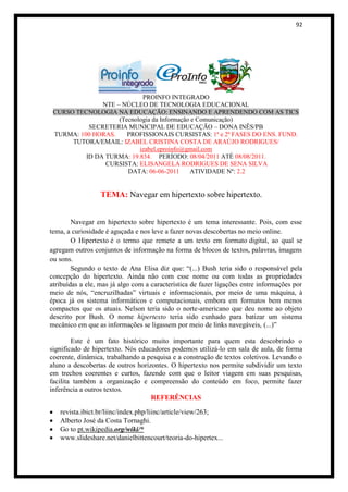 92




                            PROINFO INTEGRADO
               NTE – NÚCLEO DE TECNOLOGIA EDUCACIONAL
 CURSO TECNOLOGIA NA EDUCAÇÃO: ENSINANDO E APRENDENDO COM AS TICS
                    (Tecnologia da Informação e Comunicação)
           SECRETERIA MUNICIPAL DE EDUCAÇÃO – DONA INÊS/PB
 TURMA: 100 HORAS.     PROFISSIONAIS CURSISTAS: 1ª e 2ª FASES DO ENS. FUND.
      TUTORA/EMAIL: IZABEL CRISTINA COSTA DE ARAÚJO RODRIGUES/
                           izabel.eproinfo@gmail.com
          ID DA TURMA: 19.834. PERÍODO: 08/04/2011 ATÉ 08/08/2011.
                CURSISTA: ELISANGELA RODRIGUES DE SENA SILVA
                       DATA: 06-06-2011       ATIVIDADE Nº: 2.2


                  TEMA: Navegar em hipertexto sobre hipertexto.


        Navegar em hipertexto sobre hipertexto é um tema interessante. Pois, com esse
tema, a curiosidade é aguçada e nos leve a fazer novas descobertas no meio online.
        O Hipertexto é o termo que remete a um texto em formato digital, ao qual se
agregam outros conjuntos de informação na forma de blocos de textos, palavras, imagens
ou sons.
        Segundo o texto de Ana Elisa diz que: “(...) Bush teria sido o responsável pela
concepção do hipertexto. Ainda não com esse nome ou com todas as propriedades
atribuídas a ele, mas já algo com a característica de fazer ligações entre informações por
meio de nós, “encruzilhadas” virtuais e informacionais, por meio de uma máquina, à
época já os sistema informáticos e computacionais, embora em formatos bem menos
compactos que os atuais. Nelson teria sido o norte-americano que deu nome ao objeto
descrito por Bush. O nome hipertexto teria sido cunhado para batizar um sistema
mecânico em que as informações se ligassem por meio de links navegáveis, (...)”

        Este é um fato histórico muito importante para quem esta descobrindo o
significado de hipertexto. Nós educadores podemos utilizá-lo em sala de aula, de forma
coerente, dinâmica, trabalhando a pesquisa e a construção de textos coletivos. Levando o
aluno a descobertas de outros horizontes. O hipertexto nos permite subdividir um texto
em trechos coerentes e curtos, fazendo com que o leitor viagem em suas pesquisas,
facilita também a organização e compreensão do conteúdo em foco, permite fazer
inferência a outros textos.
                                   REFERÊNCIAS

   revista.ibict.br/liinc/index.php/liinc/article/view/263;
   Alberto José da Costa Tornaghi.
   Go to pt.wikipedia.org/wiki/*
   www.slideshare.net/danielbittencourt/teoria-do-hipertex...
 