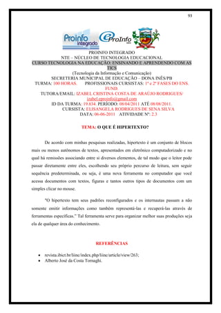 93




                         PROINFO INTEGRADO
            NTE – NÚCLEO DE TECNOLOGIA EDUCACIONAL
CURSO TECNOLOGIA NA EDUCAÇÃO: ENSINANDO E APRENDENDO COM AS
                                    TICS
                 (Tecnologia da Informação e Comunicação)
       SECRETERIA MUNICIPAL DE EDUCAÇÃO – DONA INÊS/PB
 TURMA: 100 HORAS.     PROFISSIONAIS CURSISTAS: 1ª e 2ª FASES DO ENS.
                                   FUND.
   TUTORA/EMAIL: IZABEL CRISTINA COSTA DE ARAÚJO RODRIGUES/
                        izabel.eproinfo@gmail.com
       ID DA TURMA: 19.834. PERÍODO: 08/04/2011 ATÉ 08/08/2011.
            CURSISTA: ELISANGELA RODRIGUES DE SENA SILVA
                     DATA: 06-06-2011 ATIVIDADE Nº: 2.3

                            TEMA: O QUE É HIPERTEXTO?


       De acordo com minhas pesquisas realizadas, hipertexto é um conjunto de blocos
mais ou menos autônomos de textos, apresentados em eletrônico computadorizado e no
qual há remissões associando entre si diversos elementos, de tal modo que o leitor pode
passar diretamente entre eles, escolhendo seu próprio percurso de leitura, sem seguir
sequência predeterminada, ou seja, é uma nova ferramenta no computador que você
acessa documentos com textos, figuras e tantos outros tipos de documentos com um
simples clicar no mouse.

       “O hipertexto tem seus padrões reconfigurados e os internautas passam a não
somente emitir informações como também representá-las e recuperá-las através de
ferramentas específicas.” Tal ferramenta serve para organizar melhor suas produções seja
ela de qualquer área do conhecimento.



                                     REFERÊNCIAS

       revista.ibict.br/liinc/index.php/liinc/article/view/263;
       Alberto José da Costa Tornaghi.
 