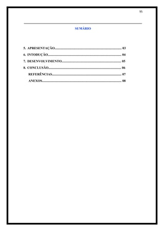95


_______________________________________________________
                                                       SUMÁRIO




5. APRESENTAÇÃO................................................................................. 03
6. INTODUÇÃO......................................................................................... 04
7. DESENVOLVIMENTO........................................................................ 05
8. CONCLUSÃO........................................................................................ 06
     REFERÊNCIAS.................................................................................... 07
     ANEXOS................................................................................................ 08
 