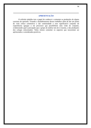 96


_______________________________________________________
                                APRESENTAÇÃO
        O referido trabalho tem o papel de conhecer e comentar as produções de alguns
cursistas do eproinfo. Visando o desdobramento desses trabalhos além de dar um ponto
de vista crítico construtivo e dar continuidade a esse significativo conjunto de
experiências agregue a ele processos que possibilitem uma visão de conjunto,
evidenciando qual a percepção que o grupo de análise tem de si mesma, e das produções
dos colegas selecionados. Neles iremos comentar os aspectos que necessitam ser
aprimorados e considerados positivos.
 