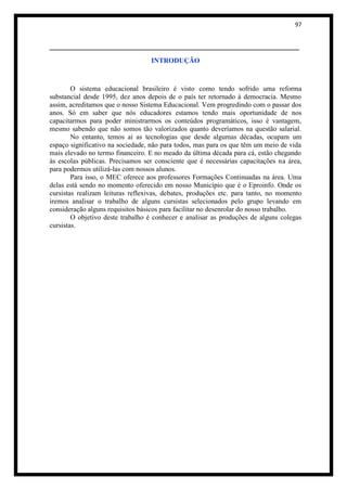 97


_______________________________________________________
                                  INTRODUÇÃO



        O sistema educacional brasileiro é visto como tendo sofrido uma reforma
substancial desde 1995, dez anos depois de o país ter retornado à democracia. Mesmo
assim, acreditamos que o nosso Sistema Educacional. Vem progredindo com o passar dos
anos. Só em saber que nós educadores estamos tendo mais oportunidade de nos
capacitarmos para poder ministrarmos os conteúdos programáticos, isso é vantagem,
mesmo sabendo que não somos tão valorizados quanto deveríamos na questão salarial.
        No entanto, temos aí as tecnologias que desde algumas décadas, ocupam um
espaço significativo na sociedade, não para todos, mas para os que têm um meio de vida
mais elevado no termo financeiro. E no meado da última década para cá, estão chegando
às escolas públicas. Precisamos ser consciente que é necessárias capacitações na área,
para podermos utilizá-las com nossos alunos.
        Para isso, o MEC oferece aos professores Formações Continuadas na área. Uma
delas está sendo no momento oferecido em nosso Município que é o Eproinfo. Onde os
cursistas realizam leituras reflexivas, debates, produções etc. para tanto, no momento
iremos analisar o trabalho de alguns cursistas selecionados pelo grupo levando em
consideração alguns requisitos básicos para facilitar no desenrolar do nosso trabalho.
        O objetivo deste trabalho é conhecer e analisar as produções de alguns colegas
cursistas.
 