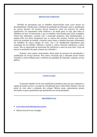 98


_______________________________________________________
                               DESENVOLVIMENTO


     Partindo do pressuposto que os trabalhos desenvolvidos neste curso devem ser
desempenhados voltados para a melhoria da qualidade da Educação e para a qualificação
do serviço docente. Os mesmos devem assumir-se como um processo de ordem
significativa. Os comentários serão sintéticos e de modo geral, ou seja, para todos os
trabalhos em foco. O interessante, é que os trabalhos selecionados para serem estudados,
foram bem elaborados, coerente com o enunciado propostos, bem fundamentados, e
quando lidos nos deixa transparecer que os autores dos mesmos, fizeram uma leitura
prévia do conteúdo do módulo, visitaram outras fontes e também buscaram informações
em trabalhos de outros colegas do curso. Isto é de fundamental importância para
construção de um trabalho. Sabemos o quanto é valioso fazermos inferências a outros
textos. Não se esquecendo de mencionar nas referências o autor do texto base. (Veja em
anexos as produções das quais estamos nos referindo.)
        Portanto, esses pontos mencionados fazem parte do processo de desempenho e
qualificação do serviço docente. Pois temos convicção que o educador possui muitos
caminhos a serem trilhados para a melhoria da qualidade da Educação, enquanto serviço
público.




_______________________________________________________
                                    CONCLUSÃO


       O presente trabalho foi de uma significância grandiosa para nós que compomos a
equipe do estudo em foco. Levando em consideração que é muito difícil analisar e dar um
ponto de vista sobre a produção dos colegas. Mesmo assim, apresentamos pontos
relevantes os quais, gostaríamos que apontassem em nossas produções.

_______________________________________________________
                                    REFERÊNCIAS



  www.observatoriodaimprensa.com.br;

  Alberto José da Costa Tornaghi.
 